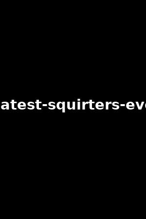 the-greatest-squirters-ever-vol.7